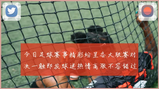 今日足球赛事精彩纷呈各大联赛对决一触即发球迷热情高涨不容错过