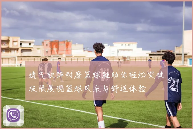 透气软弹耐磨篮球鞋助你轻松突破极限展现篮球风采与舒适体验