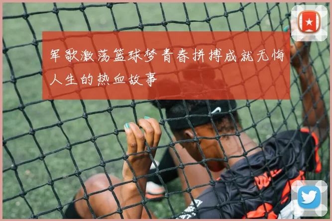 军歌激荡篮球梦青春拼搏成就无悔人生的热血故事