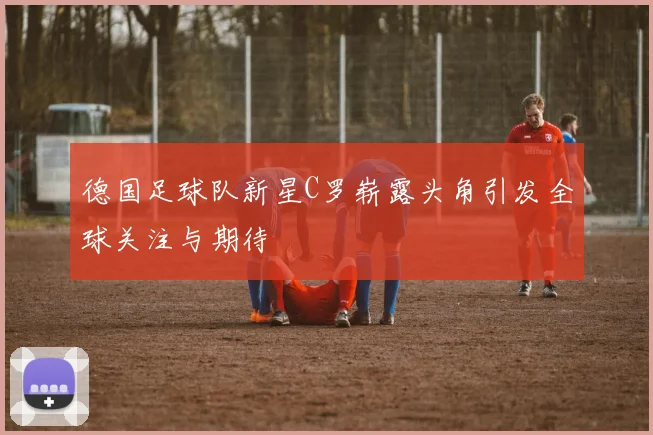 德国足球队新星C罗崭露头角引发全球关注与期待