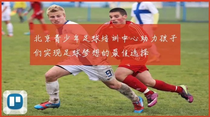 北京青少年足球培训中心助力孩子们实现足球梦想的最佳选择