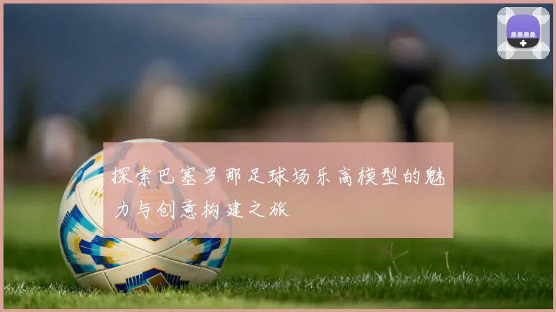 探索巴塞罗那足球场乐高模型的魅力与创意构建之旅