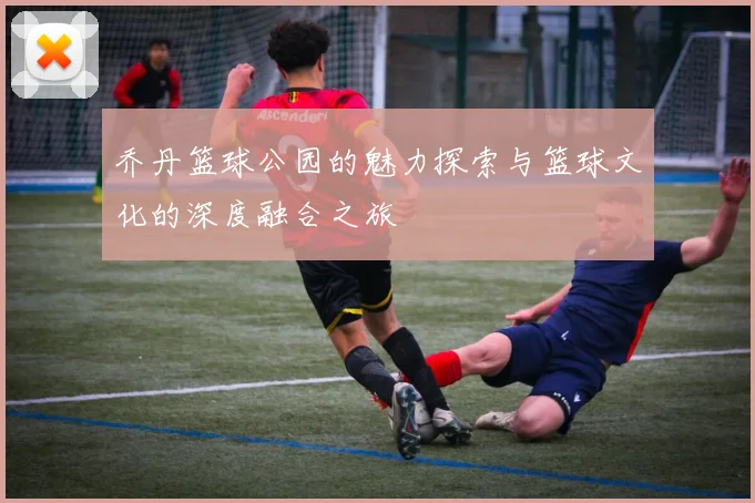 乔丹篮球公园的魅力探索与篮球文化的深度融合之旅